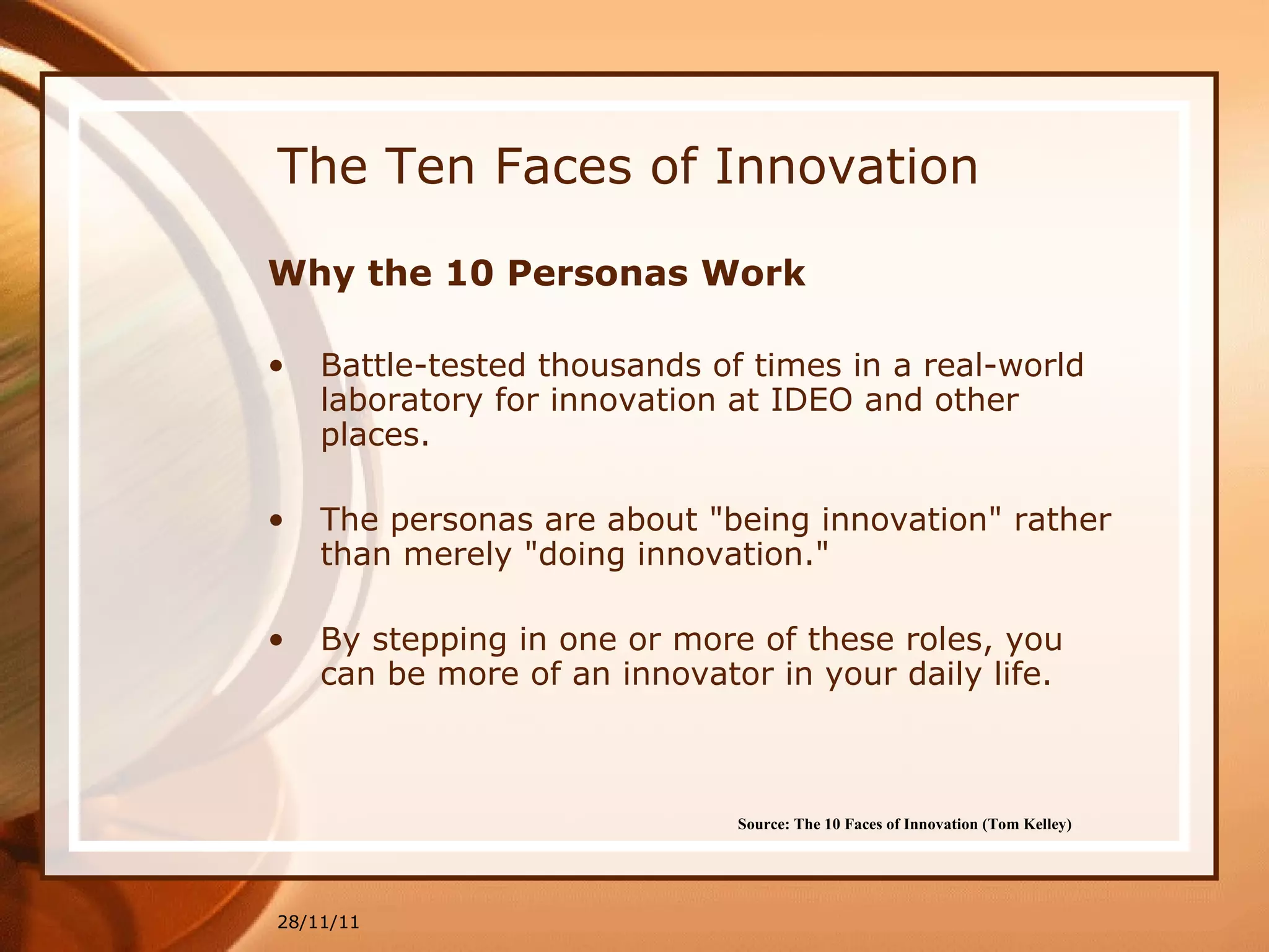The Ten Faces of Innovation Why the 10 Personas Work Battle-tested thousands of times in a real-world laboratory for innovation at IDEO and other places. The personas are about "being innovation" rather than merely "doing innovation."  By stepping in one or more of these roles, you can be more of an innovator in your daily life. 28/11/11 Source: The 10 Faces of Innovation (Tom Kelley)   