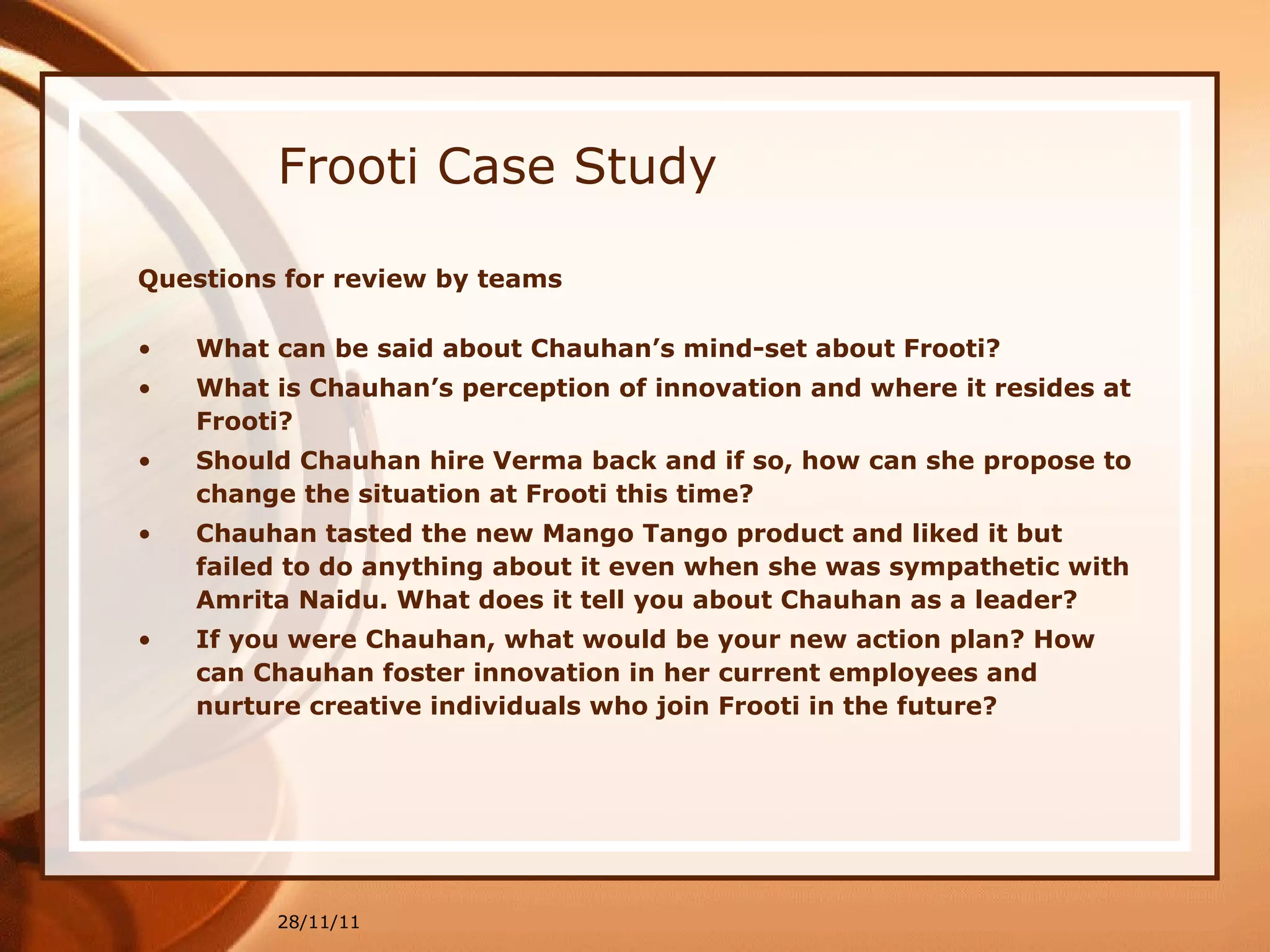 Frooti Case Study Questions for review by teams What can be said about Chauhan’s mind-set about Frooti? What is Chauhan’s perception of innovation and where it resides at Frooti? Should Chauhan hire Verma back and if so, how can she propose to change the situation at Frooti this time? Chauhan tasted the new Mango Tango product and liked it but failed to do anything about it even when she was sympathetic with Amrita Naidu. What does it tell you about Chauhan as a leader? If you were Chauhan, what would be your new action plan? How can Chauhan foster innovation in her current employees and nurture creative individuals who join Frooti in the future? 28/11/11 