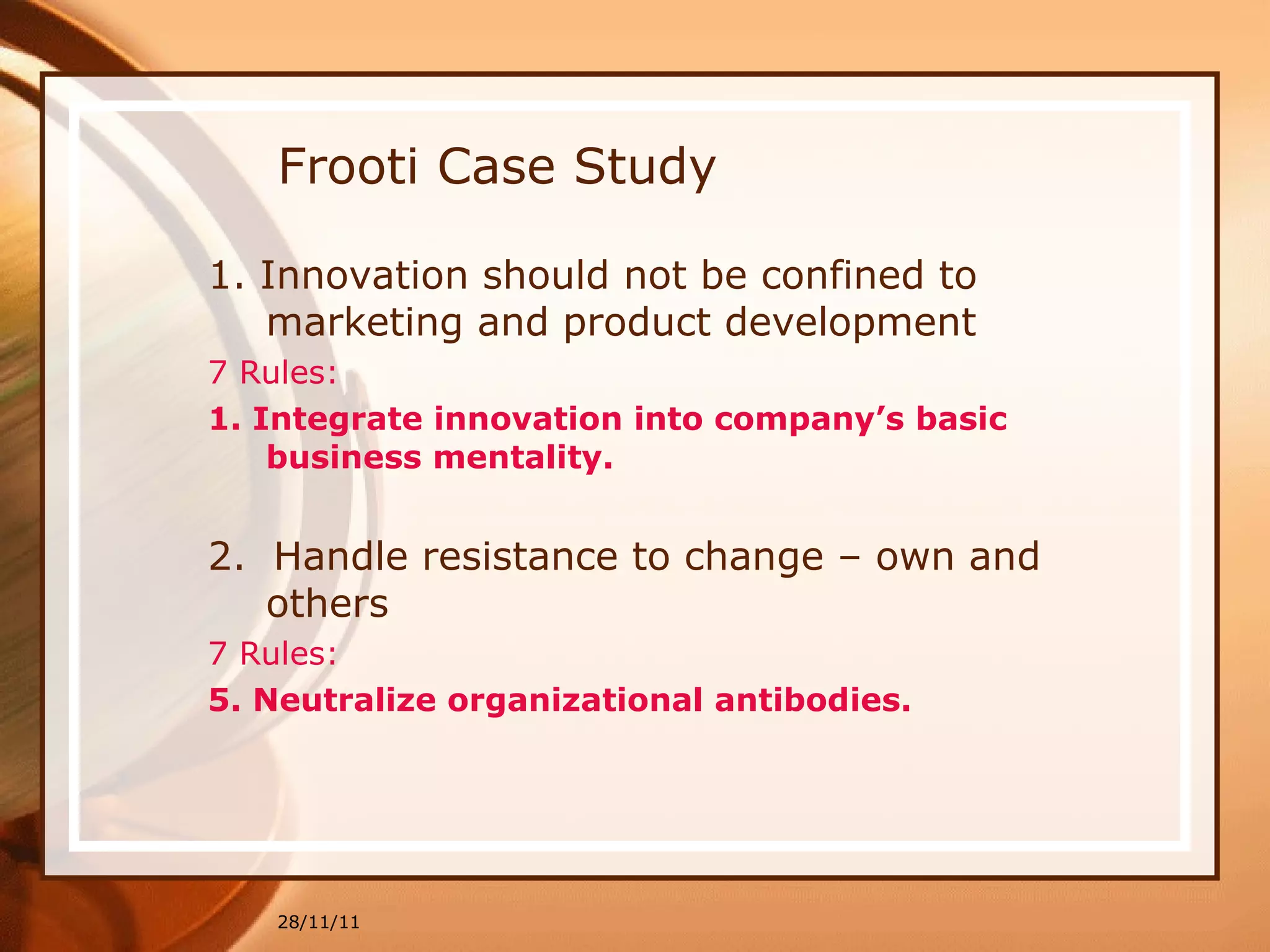 Frooti Case Study 1. Innovation should not be confined to marketing and product development 7 Rules: 1. Integrate innovation into company’s basic business mentality. 2.  Handle resistance to change – own and others 7 Rules:  5. Neutralize organizational antibodies.   28/11/11 