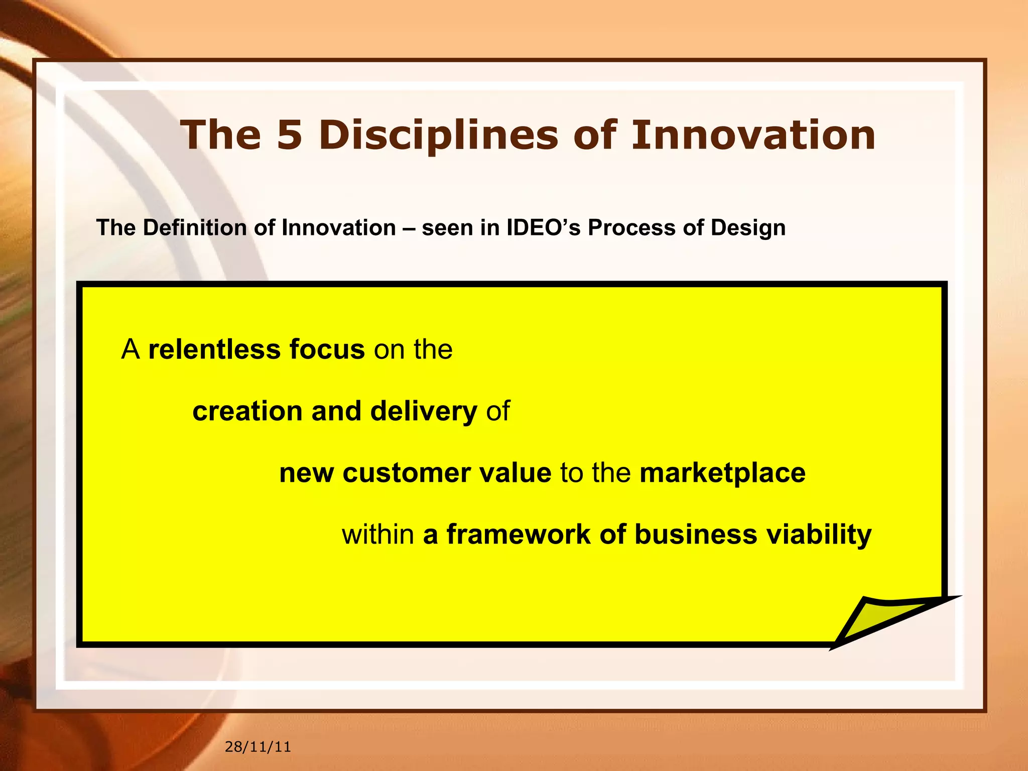 28/11/11 The 5 Disciplines of Innovation The Definition of Innovation – seen in IDEO’s Process of Design A  relentless focus  on the creation and delivery  of  new customer value  to the  marketplace within  a framework of business viability 
