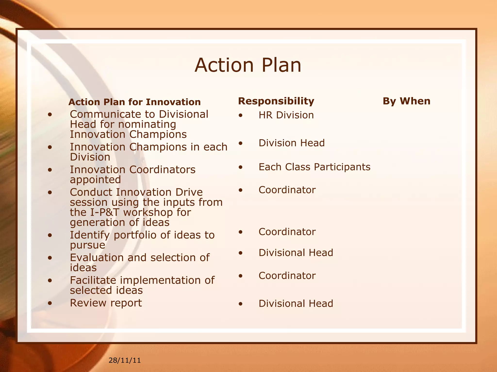 Action Plan Action Plan for Innovation Communicate to Divisional Head for nominating Innovation Champions Innovation Champions in each Division Innovation Coordinators appointed Conduct Innovation Drive session using the inputs from the I-P&T workshop for generation of ideas Identify portfolio of ideas to pursue Evaluation and selection of ideas  Facilitate implementation of selected ideas Review report 28/11/11 Responsibility HR Division Division Head Each Class Participants Coordinator Coordinator Divisional Head Coordinator Divisional Head By When 