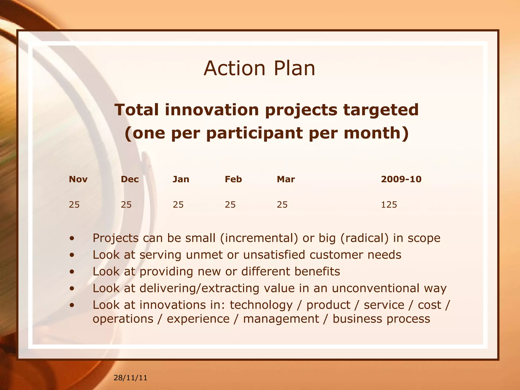 Action Plan Total innovation projects targeted (one per participant per month) 28/11/11 Nov Dec Jan Feb Mar  2009-10 25 25 25 25  25  125 Projects can be small (incremental) or big (radical) in scope Look at serving unmet or unsatisfied customer needs Look at providing new or different benefits Look at delivering/extracting value in an unconventional way Look at innovations in: technology / product / service / cost / operations / experience / management / business process 