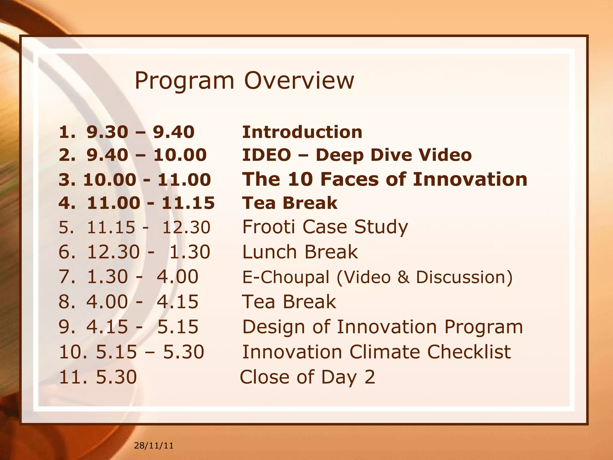 Program Overview 9.30 – 9.40  Introduction 9.40 – 10.00  IDEO – Deep Dive Video  3. 10.00 - 11.00  The 10 Faces of Innovation   4. 11.00 - 11.15  Tea Break   11.15 -  12.30  Frooti Case Study   12.30 -  1.30  Lunch Break 7. 1.30 -  4.00  E-Choupal (Video & Discussion) 8. 4.00 -  4.15  Tea Break  9. 4.15 -  5.15  Design of Innovation Program   10. 5.15 – 5.30  Innovation Climate Checklist 11. 5.30    Close of Day 2 28/11/11 