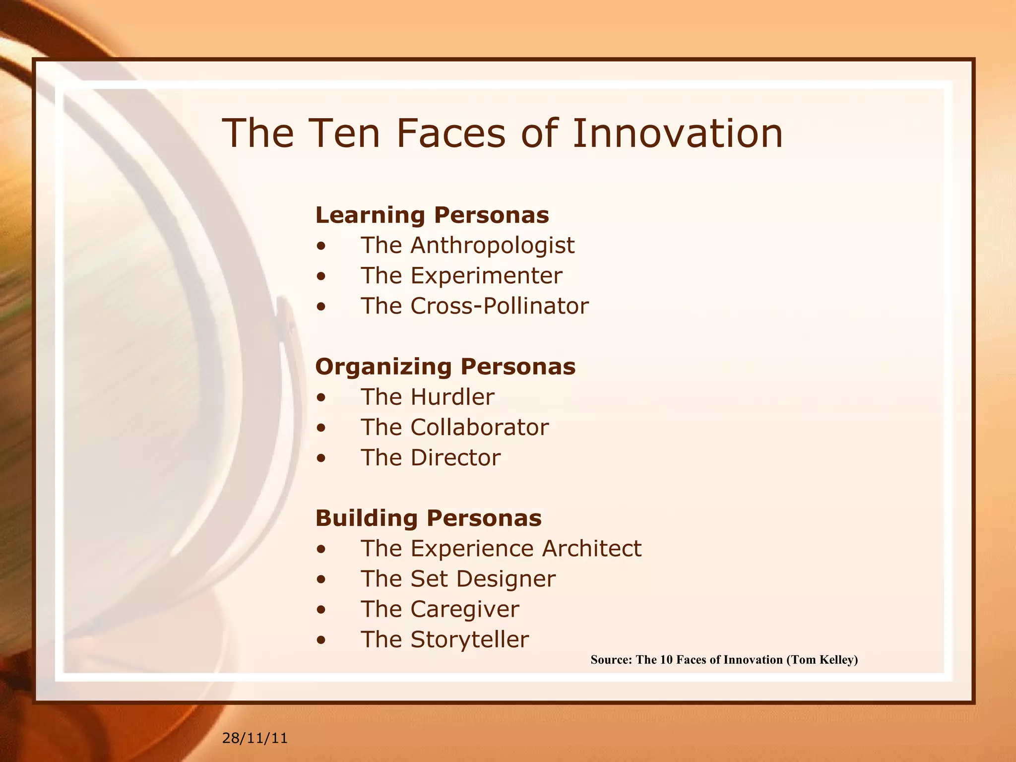 The Ten Faces of Innovation Learning Personas The Anthropologist The Experimenter The Cross-Pollinator Organizing Personas The Hurdler The Collaborator The Director Building Personas The Experience Architect The Set Designer The Caregiver The Storyteller 28/11/11 Source: The 10 Faces of Innovation (Tom Kelley)   