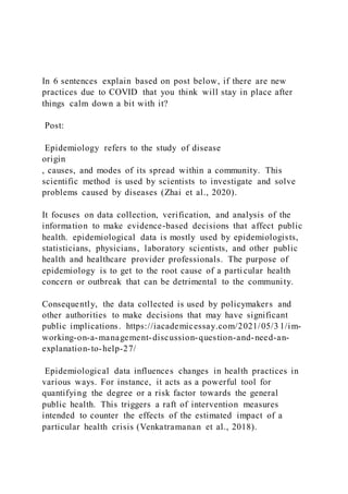 In 6 sentences explain based on post below, if there are new
practices due to COVID that you think will stay in place after
things calm down a bit with it?
Post:
Epidemiology refers to the study of disease
origin
, causes, and modes of its spread within a community. This
scientific method is used by scientists to investigate and solve
problems caused by diseases (Zhai et al., 2020).
It focuses on data collection, verification, and analysis of the
information to make evidence-based decisions that affect public
health. epidemiological data is mostly used by epidemiologists,
statisticians, physicians, laboratory scientists, and other public
health and healthcare provider professionals. The purpose of
epidemiology is to get to the root cause of a parti cular health
concern or outbreak that can be detrimental to the community.
Consequently, the data collected is used by policymakers and
other authorities to make decisions that may have significant
public implications. https://iacademicessay.com/2021/05/3 1/im-
working-on-a-management-discussion-question-and-need-an-
explanation-to-help-27/
Epidemiological data influences changes in health practices in
various ways. For instance, it acts as a powerful tool for
quantifying the degree or a risk factor towards the general
public health. This triggers a raft of intervention measures
intended to counter the effects of the estimated impact of a
particular health crisis (Venkatramanan et al., 2018).
 