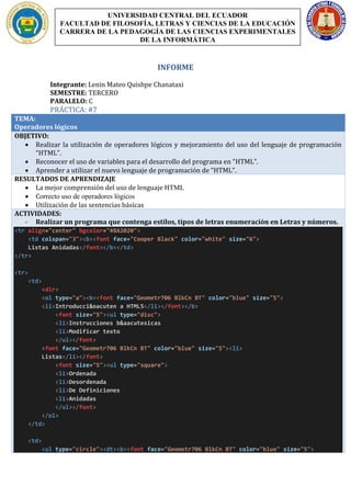 INFORME
Integrante: Lenin Mateo Quishpe Chanataxi
SEMESTRE: TERCERO
PARALELO: C
PRÁCTICA: #7
TEMA:
Operadores lógicos
OBJETIVO:
• Realizar la utilización de operadores lógicos y mejoramiento del uso del lenguaje de programación
“HTML”.
• Reconocer el uso de variables para el desarrollo del programa en “HTML”.
• Aprender a utilizar el nuevo lenguaje de programación de “HTML”.
RESULTADOS DE APRENDIZAJE
• La mejor comprensión del uso de lenguaje HTML
• Correcto uso de operadores lógicos
• Utilización de las sentencias básicas
ACTIVIDADES:
- Realizar un programa que contenga estilos, tipos de letras enumeración en Letras y números.
<tr align="center" bgcolor="#8A2020">
<td colspan="3"><b><font face="Cooper Black" color="white" size="6">
Listas Anidadas</font></b></td>
</tr>
<tr>
<td>
<dir>
<ol type="a"><b><font face="Geometr706 BlkCn BT" color="blue" size="5">
<li>Introducci&oacuten a HTML5</li></font></b>
<font size="5"><ul type="disc">
<li>Instrucciones b&aacutesicas
<li>Modificar texto
</ul></font>
<font face="Geometr706 BlkCn BT" color="blue" size="5"><li>
Listas</li></font>
<font size="5"><ul type="square">
<li>Ordenada
<li>Desordenada
<li>De Definiciones
<li>Anidadas
</ul></font>
</ol>
</td>
<td>
<ul type="circle"><dt><b><font face="Geometr706 BlkCn BT" color="blue" size="5">
UNIVERSIDAD CENTRAL DEL ECUADOR
FACULTAD DE FILOSOFÍA, LETRAS Y CIENCIAS DE LA EDUCACIÓN
CARRERA DE LA PEDAGOGÍA DE LAS CIENCIAS EXPERIMENTALES
DE LA INFORMÁTICA
 