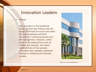 Innovation Leaders Infosys Not innovative in the traditional sense, but the way Infosys uses the range of HR tools to recruit and retain the best employees will drive innovation in working practices and HR management. However, within some of the leading firms such as Infosys and Genpact, the recent establishment of new process innovation labs indicates significant interest in modifying the business models. 28/11/11 Source: www.innovationleaders.org 