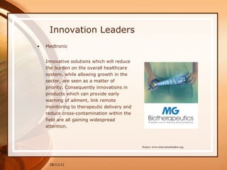 Innovation Leaders Medtronic Innovative solutions which will reduce the burden on the overall healthcare system, while allowing growth in the sector, are seen as a matter of priority. Consequently innovations in products which can provide early warning of ailment, link remote monitoring to therapeutic delivery and reduce cross-contamination within the field are all gaining widespread attention. 28/11/11 Source: www.innovationleaders.org 