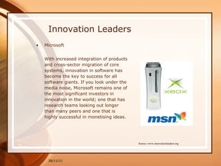 Innovation Leaders Microsoft With increased integration of products and cross-sector migration of core systems, innovation in software has become the key to success for all software giants. If you look under the media noise, Microsoft remains one of the most significant investors in innovation in the world; one that has research teams looking out longer than many peers and one that is highly successful in monetising ideas. 28/11/11 Source: www.innovationleaders.org 