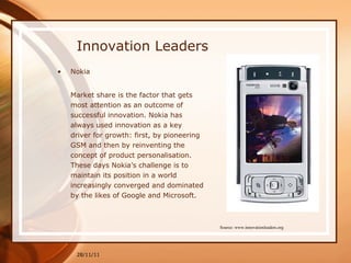 Innovation Leaders Nokia Market share is the factor that gets most attention as an outcome of successful innovation. Nokia has always used innovation as a key driver for growth: first, by pioneering GSM and then by reinventing the concept of product personalisation. These days Nokia’s challenge is to maintain its position in a world increasingly converged and dominated by the likes of Google and Microsoft.  28/11/11 Source: www.innovationleaders.org 