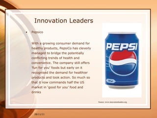 Innovation Leaders Pepsico With a growing consumer demand for healthy products, PepsiCo has cleverly managed to bridge the potentially conflicting trends of health and convenience. The company still offers ’fun for you’ foods but early on it recognised the demand for healthier products and took action. So much so that it now commands half the US market in ‘good for you’ food and drinks 28/11/11 Source: www.innovationleaders.org 