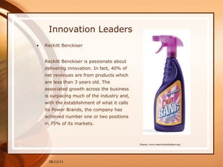 Innovation Leaders Reckitt Benckiser Reckitt Benckiser is passionate about delivering innovation. In fact, 40% of net revenues are from products which are less than 3 years old. The associated growth across the business is outpacing much of the industry and, with the establishment of what it calls its Power Brands, the company has achieved number one or two positions in 75% of its markets. 28/11/11 Source: www.innovationleaders.org 