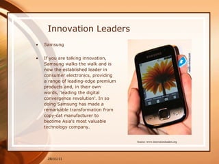 Innovation Leaders Samsung If you are talking innovation, Samsung walks the walk and is now the established leader in consumer electronics, providing a range of leading-edge premium products and, in their own words, ‘leading the digital convergence revolution’. In so doing Samsung has made a remarkable transformation from copy-cat manufacturer to become Asia's most valuable technology company. 28/11/11 Source: www.innovationleaders.org 