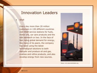 Innovation Leaders Shell Every day more than 20 million customers in 130 different countries visit Shell service stations for fuels, motor oils, car care products and the odd sandwich or two. In the face of fast rising global demand for energy, like many of its peers, the company has been using the latest technological solutions to both discover and produce oil and gas, process and refine products, and also develop energy from new sources. 28/11/11 Source: www.innovationleaders.org 