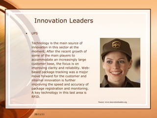 Innovation Leaders UPS Technology is the main source of innovation in this sector at the moment. After the recent growth of some of the main players to accommodate an increasingly large customer base, the focus is on improving clarity and reliability. Web-based package tracking was a major move forward for the customer and internal innovation is further improving the speed and accuracy of package registration and monitoring. A key technology in this last area is RFID. 28/11/11 Source: www.innovationleaders.org 