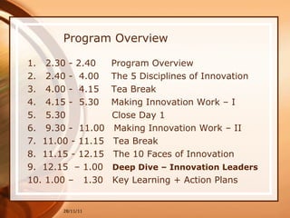 Program Overview 1.  2.30 - 2.40  Program Overview  2.  2.40 -  4.00  The 5 Disciplines of Innovation 3.  4.00 -  4.15  Tea Break  4.  4.15 -  5.30  Making Innovation Work – I 5.  5.30  Close Day 1 6.  9.30 -  11.00  Making Innovation Work – II 7.  11.00 - 11.15  Tea Break  8.  11.15 - 12.15  The 10 Faces of Innovation   9.  12.15  – 1.00  Deep Dive – Innovation Leaders   10. 1.00 –  1.30  Key Learning + Action Plans 28/11/11 