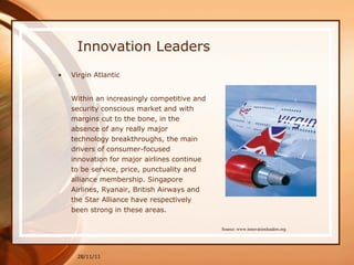 Innovation Leaders Virgin Atlantic Within an increasingly competitive and security conscious market and with margins cut to the bone, in the absence of any really major technology breakthroughs, the main drivers of consumer-focused innovation for major airlines continue to be service, price, punctuality and alliance membership. Singapore Airlines, Ryanair, British Airways and the Star Alliance have respectively been strong in these areas. 28/11/11 Source: www.innovationleaders.org 