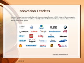 28/11/11 Innovaro’s annual Innovation Leadership analysis assesses the performance of 1,000 of the world’s top companies against eight key parameters. From this, we identify and profile the Innovation Leader in each of 20 major sectors and use this to inform opinion.  Source: www.innovationleaders.org Innovation Leaders 