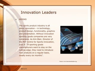 Innovation Leaders ADIDAS The sports product industry is all about innovation – in technology, product design, functionality, graphics and presentation. Without innovation sporting goods companies are very vulnerable. As Kim Blair, Director of the MIT Centre for Sports Innovation, puts it: “If sporting goods manufacturers want to stay on the cutting edge, they need to introduce new products on a regular basis, ideally every six months”. 28/11/11 Source: www.innovationleaders.org 