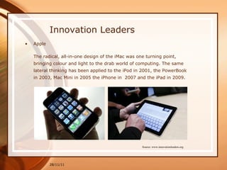 Innovation Leaders Apple The radical, all-in-one design of the iMac was one turning point, bringing colour and light to the drab world of computing. The same lateral thinking has been applied to the iPod in 2001, the PowerBook in 2003, Mac Mini in 2005 the iPhone in  2007 and the iPad in 2009. 28/11/11 Source: www.innovationleaders.org 