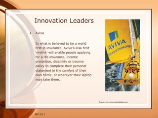 Innovation Leaders Aviva In what is believed to be a world first in insurance, Aviva’s Risk first ‘mylink’ will enable people applying for a life insurance, income protection, disability or trauma policy to complete their personal statement in the comfort of their own home, or wherever their laptop may take them.  28/11/11 Source: www.innovationleaders.org 