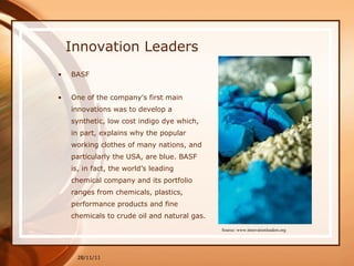 Innovation Leaders BASF One of the company’s first main innovations was to develop a synthetic, low cost indigo dye which, in part, explains why the popular working clothes of many nations, and particularly the USA, are blue. BASF is, in fact, the world’s leading chemical company and its portfolio ranges from chemicals, plastics, performance products and fine chemicals to crude oil and natural gas. 28/11/11 Source: www.innovationleaders.org 