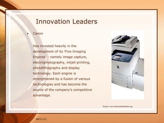 Innovation Leaders Canon Has invested heavily in the development of its ‘Five Imaging Engines’ - namely image capture, electrophotography, inkjet printing, photolithography and display technology. Each engine is strengthened by a fusion of various technologies and has become the source of the company’s competitive advantage. 28/11/11 Source: www.innovationleaders.org 