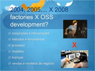 2004, 2005,... X 2008 factories X OSS development?conjunções e intersecçõesmétodos e ferramentasprocessomodeloslicençasvendas e modelos de negócioX