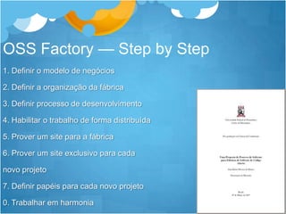 OSS Factory — Step by Step1. Definir o modelo de negócios2. Definir a organização da fábrica3. Definir processo de desenvolvimento4. Habilitar o trabalho de forma distribuída5. Prover um site para a fábrica6. Prover um site exclusivo para cada novo projeto7. Definir papéis para cada novo projeto0. Trabalhar em harmonia