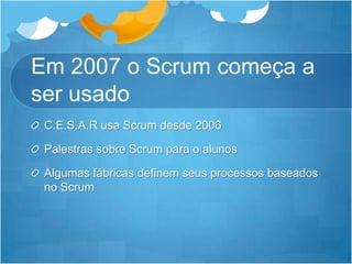 Em 2007 o Scrum começa a serusadoC.E.S.A.R usa Scrum desde 2006Palestrassobre Scrum para o alunosAlgumasfábricasdefinemseusprocessosbaseadosno Scrum