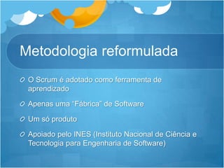 MetodologiareformuladaO Scrum éadotadocomoferramenta de aprendizadoApenasuma “Fábrica”de SoftwareUm sóprodutoApoiadopelo INES (InstitutoNacional de Ciência e TecnologiaparaEngenharia de Software)
