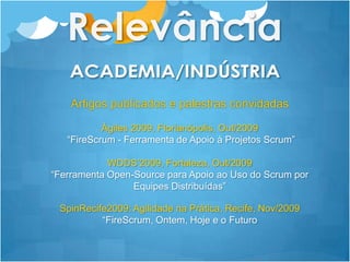 RelevânciaACADEMIA/INDÚSTRIAArtigos publicados e palestras convidadas Ágiles 2009, Florianópolis, Out/2009“FireScrum - Ferramenta de Apoio à Projetos Scrum”WDDS’2009, Fortaleza, Out/2009 “Ferramenta Open-Source para Apoio ao Uso do Scrum por Equipes Distribuídas”SpinRecife2009: Agilidade na Prática, Recife, Nov/2009 “FireScrum, Ontem, Hoje e o Futuro