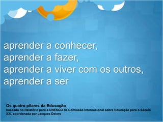 aprender a conhecer, aprender a fazer, aprender a viver com os outros, aprender a serOs quatro pilares da Educaçãobaseado no Relatório para a UNESCO da Comissão Internacional sobre Educação para o Século XXI, coordenada por Jacques Delors