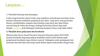 3. Masalah keluarga dan keuangan
Usaha yang konsisten seperti terapi yang terjadwal, pemeriksaan neurologi secara
berkala, beberapa melakukan pengaturan gizi (diet) yang ketat, serta perawatan
khusus, membutuhkan orangtua atau keluarga yang tekun dan sabar.Selain
menyita banyak waktu dan tenaga, berbagai perawatan khusus bagi anak
dengan disabilitas perkembangan cenderung menguras biaya yang tidak sedikit.
4. Masalah akses pelayanan dan kesehatan
Menurut data Survei Sosial Ekonomi Nasional (Susenas) tahun 2018-2020,
layanan kesehatan bagi penyandang disabilitas masih relatif terbatas pada
pengeluaran kesehatan yang sifatnya esensial. Sedangkan untuk penanganan lain
termasuk alat-alat bantu dan terapi masih belum dapat terakomodasi dengan baik.
Lanjutan...
 
