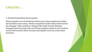Lanjutan...
5. Masalah Komunikasi dan pergaulan
Dalam pergaulan siswa berkebutuhan khusus juga sering mengalami penolakan
dari kelompok teman sebaya. Mereka mengalami kesulitan dalam berkomunikasi
dan dianggap “tidak nyambung” sehingga tidak diajak bermain.Beberapa
dianggap aneh karena pada anak-anak dengan gangguan spektrum autis misalnya,
mereka lebih kesulitan dalam merespons percakapan sosial atau aturan dalam
permainan.
 