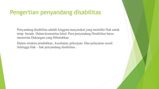 Pengertian penyandang disabilitas
Penyandang disabilitas adalah Anggota masyarakat yang memiliki Hak untuk
tetap berada Dalam komunitas lokal. Para penyandang Disabilitas harus
menerima Dukungan yang Dibutuhkan
Dalam struktur pendidikan , kesehatan, pekerjaan Dan pelayanan sosial.
Sehingga Hak – hak penyandang disabilitas .
 