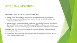 Jenis-jenis Disabilitas
1.Disabilitas mental. Kelainan mental terdiri dari:
 Mental Tinggi, Sering dikenal dengan orang berbakat intelektual, di mana selain
memiliki kemampuan intelektual di atas rata-rata dia juga memiliki kreativitas dan
tanggungjawab terhadap tugas.
 Mental Rendah, Kemampuan mental rendah atau kapasitas intelektual/IQ (Intelligence
Quotient) di bawah rata-rata dapat dibagi menjadi 2 kelompok yaitu anak lamban
belajar (slow learnes) yaitu anak yang memiliki IQ (Intelligence Quotient) antara 70-90.
Sedangkan anak yang memiliki IQ (Intelligence Quotient) di bawah 70 dikenal dengan
anak berkebutuhan khusus.
 Berkesulitan Belajar Spesifik, Berkesulitan belajar berkaitan dengan prestasi belajar
(achievment) yang diperoleh
 