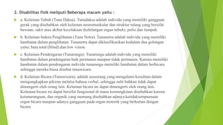 2. Disabilitas fisik meliputi Beberapa macam yaitu :
 a. Kelainan Tubuh (Tuna Daksa). Tunadaksa adalah individu yang memiliki gangguan
gerak yang disebabkan oleh kelainan neuromuskular dan struktur tulang yang bersifat
bawaan, sakit atau akibat kecelakaan (kehilangan organ tubuh), polio dan lumpuh.
 b. Kelainan Indera Penglihatan (Tuna Netra). Tunanetra adalah individu yang memiliki
hambatan dalam penglihatan. Tunanetra dapat diklasifikasikan kedalam dua golongan
yaitu: buta total (blind) dan low vision.
 c. Kelainan Pendengaran (Tunarungu). Tunarungu adalah individu yang memiliki
hambatan dalam pendengaran baik permanen maupun tidak permanen. Karena memiliki
hambatan dalam pendengaran individu tunarungu memiliki hambatan dalam berbicara
sehingga mereka biasa disebut tunawicara.
 d. Kelainan Bicara (Tunawicara), adalah seseorang yang mengalami kesulitan dalam
mengungkapkan pikiran melalui bahasa verbal, sehingga sulit bahkan tidak dapat
dimengerti oleh orang lain. Kelainan bicara ini dapat dimengerti oleh orang lain.
Kelainan bicara ini dapat bersifat fungsional di mana kemungkinan disebabkan karena
ketunarunguan, dan organik yang memang disebabkan adanya ketidaksempurnaan
organ bicara maupun adanya gangguan pada organ motorik yang berkaitan dengan
bicara.
 