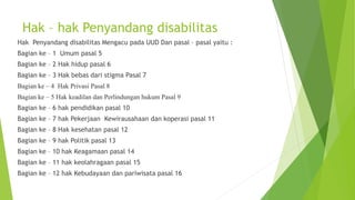 Hak – hak Penyandang disabilitas
Hak Penyandang disabilitas Mengacu pada UUD Dan pasal – pasal yaitu :
Bagian ke – 1 Umum pasal 5
Bagian ke – 2 Hak hidup pasal 6
Bagian ke – 3 Hak bebas dari stigma Pasal 7
Bagian ke – 4 Hak Privasi Pasal 8
Bagian ke – 5 Hak keadilan dan Perlindungan hukum Pasal 9
Bagian ke – 6 hak pendidikan pasal 10
Bagian ke – 7 hak Pekerjaan Kewirausahaan dan koperasi pasal 11
Bagian ke – 8 Hak kesehatan pasal 12
Bagian ke – 9 hak Politik pasal 13
Bagian ke – 10 hak Keagamaan pasal 14
Bagian ke – 11 hak keolahragaan pasal 15
Bagian ke – 12 hak Kebudayaan dan pariwisata pasal 16
 