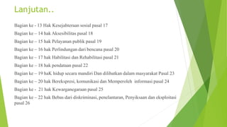 Lanjutan..
Bagian ke - 13 Hak Kesejahteraan sosial pasal 17
Bagian ke – 14 hak Aksesibilitas pasal 18
Bagian ke – 15 hak Pelayanan publik pasal 19
Bagian ke – 16 hak Perlindungan dari bencana pasal 20
Bagian ke – 17 hak Habilitasi dan Rehabilitasi pasal 21
Bagian ke – 18 hak pendataan pasal 22
Bagian ke – 19 haK hidup secara mandiri Dan dilibatkan dalam masyarakat Pasal 23
Bagian ke – 20 hak Berekspresi, komunikasi dan Memperoleh informasi pasal 24
Bagian ke - 21 hak Kewarganegaraan pasal 25
Bagian ke – 22 hak Bebas dari diskriminasi, penelantaran, Penyiksaan dan eksploitasi
pasal 26
 