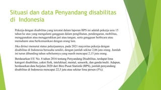 Situasi dan data Penyandang disabilitas
di Indonesia
Pekerja dengan disabilitas yang tercatat dalam laporan BPS ini adalah pekerja usia 15
tahun ke atas yang mengalami gangguan dalam penglihatan, pendengaran, mobilitas,
menggunakan atau menggerakkan jari atau tangan, serta gangguan berbicara atau
memahami atau berkomunikasi dengan orang lain.
Jika dirinci menurut status pekerjaannya, pada 2021 mayoritas pekerja dengan
disabilitas di Indonesia berusaha sendiri, dengan jumlah sekitar 2,06 juta orang. Jumlah
ini turun dibanding tahun sebelumnya yang masih mencapai 2,15 juta orang.
Berdasarkan UU No. 8 tahun 2016 tentang Penyandang Disabilitas, terdapat lima
kategori disabilitas, yakni fisik, intelektual, mental, sensorik, dan ganda/multi. Adapun,
berdasarkan data berjalan 2020 dari Biro Pusat Statistik (BPS), jumlah penyandang
disabilitas di Indonesia mencapai 22,5 juta atau sekitar lima persen (5%).
 