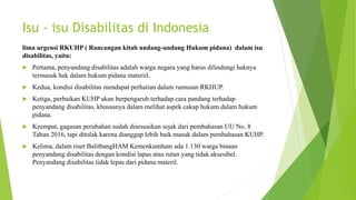 Isu - isu Disabilitas di Indonesia
lima urgensi RKUHP ( Rancangan kitab undang-undang Hukum pidana) dalam isu
disabilitas, yaitu:
 Pertama, penyandang disabilitas adalah warga negara yang harus dilindungi haknya
termasuk hak dalam hukum pidana materiil.
 Kedua, kondisi disabilitas mendapat perhatian dalam rumusan RKHUP.
 Ketiga, perbaikan KUHP akan berpengaruh terhadap cara pandang terhadap
penyandang disabilitas, khususnya dalam melihat aspek cakap hukum dalam hukum
pidana.
 Keempat, gagasan perubahan sudah disesuaikan sejak dari pembahasan UU No. 8
Tahun 2016, tapi ditolak karena dianggap lebih baik masuk dalam pembahasan KUHP.
 Kelima, dalam riset BalitbangHAM Kemenkumham ada 1.130 warga binaan
penyandang disabilitas dengan kondisi lapas atau rutan yang tidak aksesibel.
Penyandang disabilitas tidak lepas dari pidana materil.
 