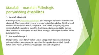 Masalah – masalah Psikologis
penyandang disabilitas
1. Masalah akademik
Umumnya siswa penyandang disabilitas perkembangan memiliki kesulitan dalam
akademik. Mereka memiliki riwayat beberapa kali pindah sekolah, ditolak sekolah
tertentu, dan nilai-nilai belajar yang buruk.Tidak sedikit orangtua yang baru
mengetahui bahwa anaknya memiliki disabilitas perkembangan ketika mereka
akan memasukan anaknya ke sekolah dasar, sehingga sudah agak terlambat dalam
penanganannya.
2. Konsep diri negatif
Hampir semua siswa berkebutuhan khusus yang pernah melakukan konseling
psikologi dalam ruangan praktik, menyebut diri mereka dengan label: bodoh,
nakal, aneh, weirdo, pemarah, pengganggu, autis dan sebagainya.
 