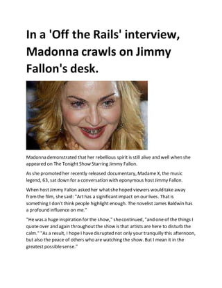In a 'Off the Rails' interview,
Madonna crawls on Jimmy
Fallon's desk.
Madonna demonstrated that her rebellious spirit is still alive and well when she
appeared on The Tonight Show Starring Jimmy Fallon.
As she promoted her recently released documentary, Madame X, the music
legend, 63, sat down for a conversation with eponymous hostJimmy Fallon.
When hostJimmy Fallon asked her whatshe hoped viewers would take away
fromthe film, shesaid: "Arthas a significantimpact on our lives. That is
something I don't think people highlight enough. The novelist James Baldwin has
a profound influence on me."
"He was a huge inspiration for the show," shecontinued, "and one of the things I
quote over and again throughoutthe show is that artists are here to disturb the
calm." "As a result, I hope I havedisrupted not only your tranquilly this afternoon,
but also the peace of others who are watching the show. But I mean it in the
greatest possiblesense."
 