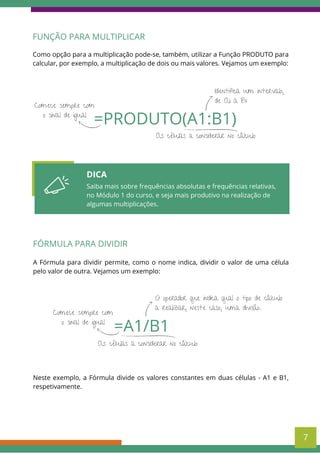 FUNÇÃO PARA MULTIPLICAR
Como opção para a multiplicação pode-se, também, utilizar a Função PRODUTO para
calcular, por exemplo, a multiplicação de dois ou mais valores. Vejamos um exemplo:
=PRODUTO(A1:B1)
Comece sempre com
o sinal de igual
Identifica um intervalo,
de A1 a B1
As células a considerar no cálculo
DICA
Saiba mais sobre frequências absolutas e frequências relativas,
no Módulo 1 do curso, e seja mais produtivo na realização de
algumas multiplicações.
FÓRMULA PARA DIVIDIR
A Fórmula para dividir permite, como o nome indica, dividir o valor de uma célula
pelo valor de outra. Vejamos um exemplo:
7
=A1/B1
Comece sempre com
o sinal de igual
O operador que indica qual o tipo de cálculo
a realizar, neste caso, uma divisão.
As células a considerar no cálculo
Neste exemplo, a Fórmula divide os valores constantes em duas células - A1 e B1,
respetivamente.
 