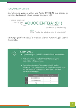 FUNÇÃO PARA DIVIDIR
Alternativamente, podemos utilizar uma Função QUOCIENTE para calcular, por
exemplo, a divisão de dois valores, como por exemplo A1 e B1.
=QUOCIENTE(A1;B1)
Comece sempre com
o sinal de igual
(Numerador ; Denominador)
Esta Função não calcula o resto de uma divisão!
Nota:
SABIA QUE...
O ponto e vírgula (;) separa o numerador do denominador.
Pode encontrar a Função QUOCIENTE na categoria
Matemática e Trigonometria.
Os resultados de uma Fórmula para dividir podem
diferenciar dos resultados de uma Função para dividir, uma
vez que a Função arredonda os resultados à unidade.
Visualize um exemplo:
Fórmula Função
1 8,333333333 8
2 4,1666666667 4
3 7,5 7
8
Esta Função predefinida calcula a divisão do valor do numerador, pelo valor do
denominador.
 