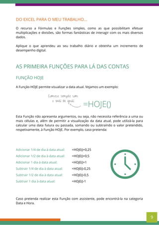 DO EXCEL PARA O MEU TRABALHO...
O recurso a Fórmulas e Funções simples, como as que possibilitam efetuar
multiplicações e divisões, são formas fantásticas de interagir com os mais diversos
dados.
Aplique o que aprendeu ao seu trabalho diário e obtenha um incremento de
desempenho digital.
=HOJE()
Comece sempre com
o sinal de igual
FUNÇÃO HOJE
A Função HOJE permite visualizar a data atual. Vejamos um exemplo:
Esta Função não apresenta argumentos, ou seja, não necessita referência a uma ou
mais células e, além de permitir a visualização da data atual, pode utilizá-la para
calcular uma data futura ou passada, somando ou subtraíndo o valor pretendido,
respetivamente, à Função HOJE. Por exemplo, caso pretenda:
AS PRIMEIRA FUNÇÕES PARA LÁ DAS CONTAS
Adicionar 1/4 de dia à data atual:
Adicionar 1/2 de dia à data atual:
Adicionar 1 dia à data atual:
Subtrair 1/4 de dia à data atual:
Subtrair 1/2 de dia à data atual:
Subtrair 1 dia à data atual:
=HOJE()+0,25
=HOJE()+0,5
=HOJE()+1
=HOJE()-0,25
=HOJE()-0,5
=HOJE()-1
Caso pretenda realizar esta Função com assistente, pode encontrá-la na categoria
Data e Hora.
9
 