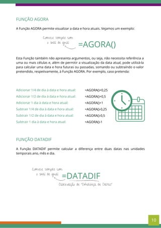 =AGORA()
Comece sempre com
o sinal de igual
FUNÇÃO AGORA
A Função AGORA permite visualizar a data e hora atuais. Vejamos um exemplo:
Esta Função também não apresenta argumentos, ou seja, não necessita referência a
uma ou mais células e, além de permitir a visualização da data atual, pode utilizá-la
para calcular uma data e hora futuras ou passadas, somando ou subtraíndo o valor
pretendido, respetivamente, à Função AGORA. Por exemplo, caso pretenda:
Adicionar 1/4 de dia à data e hora atual:
Adicionar 1/2 de dia à data e hora atual:
Adicionar 1 dia à data e hora atual:
Subtrair 1/4 de dia à data e hora atual:
Subtrair 1/2 de dia à data e hora atual:
Subtrair 1 dia à data e hora atual:
=AGORA()+0,25
=AGORA()+0,5
=AGORA()+1
=AGORA()-0,25
=AGORA()-0,5
=AGORA()-1
FUNÇÃO DATADIF
A Função DATADIF permite calcular a diferença entre duas datas nas unidades
temporais ano, mês e dia.
=DATADIF
Comece sempre com
o sinal de igual
Abreviação de "Diferença de Datas"
10
 