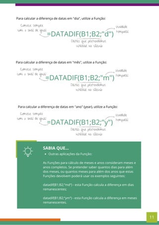 11
Para calcular a diferença de datas em "dia", utilize a Função:
=DATADIF(B1;B2;"d")
Comece sempre
com o sinal de igual
Datas que pretendemos
utilizar no cálculo
Unidade
temporal
Para calcular a diferença de datas em "mês", utilize a Função:
=DATADIF(B1;B2;"m")
Comece sempre
com o sinal de igual
Datas que pretendemos
utilizar no cálculo
Unidade
temporal
Para calcular a diferença de datas em "ano" (year), utilize a Função:
=DATADIF(B1;B2;"y")
Comece sempre
com o sinal de igual
Datas que pretendemos
utilizar no cálculo
Unidade
temporal
SABIA QUE...
Outras aplicações da Função:
As Funções para cálculo de meses e anos consideram meses e
anos completos. Se pretender saber quantos dias para além
dos meses, ou quantos meses para além dos anos que estas
Funções devolvem poderá usar os exemplos seguintes:
datadif(B1;B2;”md“) - esta Função calcula a diferença em dias
remanescentes;
datadif(B1;B2;“ym“) - esta Função calcula a diferença em meses
remanescentes.
 