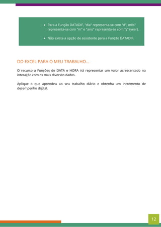 Para a Função DATADIF, "dia" representa-se com "d", mês"
representa-se com "m" e "ano" representa-se com "y" (year).
Não existe a opção de assistente para a Função DATADIF.
DO EXCEL PARA O MEU TRABALHO...
O recurso a Funções de DATA e HORA irá representar um valor acrescentado na
interação com os mais diversos dados.
Aplique o que aprendeu ao seu trabalho diário e obtenha um incremento de
desempenho digital.
12
 